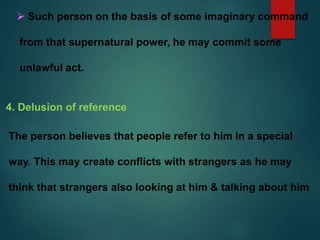  Such person on the basis of some imaginary command
from that supernatural power, he may commit some
unlawful act.
4. Delusion of reference
The person believes that people refer to him in a special
way. This may create conflicts with strangers as he may
think that strangers also looking at him & talking about him
 
