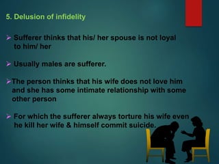 5. Delusion of infidelity
 Sufferer thinks that his/ her spouse is not loyal
to him/ her
 Usually males are sufferer.
The person thinks that his wife does not love him
and she has some intimate relationship with some
other person
 For which the sufferer always torture his wife even
he kill her wife & himself commit suicide.
 