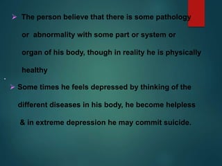  The person believe that there is some pathology
or abnormality with some part or system or
organ of his body, though in reality he is physically
healthy
 Some times he feels depressed by thinking of the
different diseases in his body, he become helpless
& in extreme depression he may commit suicide.
 