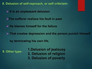 8. Delusion of self-reproach, or self criticism-
 It is an unpleasant delusion
The sufferer realizes his fault in past
 He blames himself for the failure
 That creates depression and the person punish himself
by terminating his own life.
9. Other type-
1.Delusion of jealousy
2. Delusion of religion
3. Delusion of poverty
 