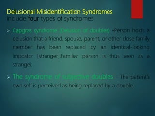 Delusional Misidentification Syndromes
include four types of syndromes
 Capgras syndrome (Delusion of doubles) -Person holds a
delusion that a friend, spouse, parent, or other close family
member has been replaced by an identical-looking
impostor [stranger].Familiar person is thus seen as a
stranger.
 The syndrome of subjective doubles - The patient’s
own self is perceived as being replaced by a double.
 
