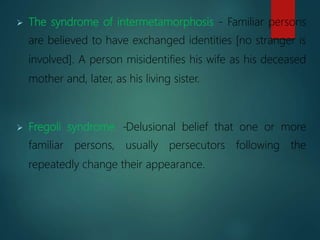  The syndrome of intermetamorphosis - Familiar persons
are believed to have exchanged identities [no stranger is
involved]. A person misidentifies his wife as his deceased
mother and, later, as his living sister.
 Fregoli syndrome -Delusional belief that one or more
familiar persons, usually persecutors following the
repeatedly change their appearance.
 