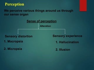 Perception
We perceive various things around us through
our sense organ
Sense of perception
Alteration
Sensory distortion Sensory experience
1. Macropsia
2. Micropsia
1. Hallucination
2. Illusion
 