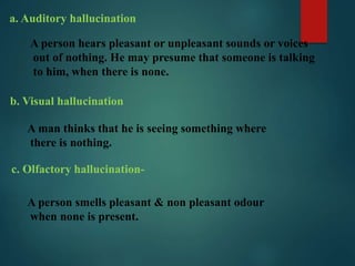 a. Auditory hallucination
A person hears pleasant or unpleasant sounds or voices
out of nothing. He may presume that someone is talking
to him, when there is none.
b. Visual hallucination
A man thinks that he is seeing something where
there is nothing.
c. Olfactory hallucination-
A person smells pleasant & non pleasant odour
when none is present.
 