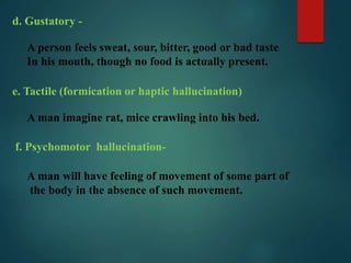 d. Gustatory -
A person feels sweat, sour, bitter, good or bad taste
In his mouth, though no food is actually present.
e. Tactile (formication or haptic hallucination)
A man imagine rat, mice crawling into his bed.
f. Psychomotor hallucination-
A man will have feeling of movement of some part of
the body in the absence of such movement.
 