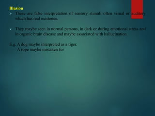 Illusion
 These are false interpretation of sensory stimuli often visual or auditory
which has real existence.
 They maybe seen in normal persons, in dark or during emotional stress and
in organic brain disease and maybe associated with hallucination.
E.g. A dog maybe interpreted as a tiger.
A rope maybe mistaken for
 