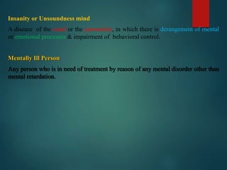 Insanity or Unsoundness mind
A disease of the mind or the personality, in which there is derangement of mental
or emotional processes & impairment of behavioral control.
Mentally Ill Person
Any person who is in need of treatment by reason of any mental disorder other than
mental retardation.
 