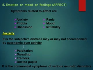 5. Emotion or mood or feelings (AFFECT)
Symptoms related to Affect are
 Panic
 Mood
 Irritability
Anxiety
Phobia
Obsession
Anxiety
It is the subjective distress may or may not accompanied
by autonomic over activity.
Palpitation
Sweating
Tremors
Dilated pupils
It is the commonest symptoms of various neurotic disorders
 