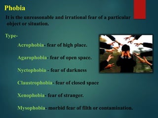 Acrophobia- fear of high place.
Agarophobia- fear of open space.
Nyctophobia - fear of darkness
Claustrophobia- fear of closed space
Xenophobia- fear of stranger.
Mysophobia- morbid fear of filth or contamination.
Type-
Phobia
It is the unreasonable and irrational fear of a particular
object or situation.
 