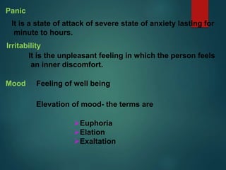 Panic
It is a state of attack of severe state of anxiety lasting for
minute to hours.
Irritability
It is the unpleasant feeling in which the person feels
an inner discomfort.
Mood
Elevation of mood- the terms are
Feeling of well being
Euphoria
Elation
Exaltation
 