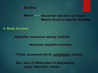 Ecstasy
Mania Abnormal elevation of mood
Mainly found in bipolar disorder.
6. Body function
Appetite- excessive eating- bulimia
decrease appetite-anorexia
Thirst- excessive thirst- polydispia- anxiety.
Sex- loss of libido-seen in depression
hyper sexuality- mania
 