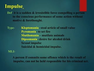 Impulse
Def- it is a sudden & irresistible force compelling a person
to the conscious performance of some action without
motive & forethought.
Type- Kleptomania- steal article of small value
Pyromania- to set fire
Mutilomania – mutilate animals
Dipsomania- desire for alcohol drink
Sexual impulse
Suicidal & homicidal impulse.
MLI-
A person if commits some offence which is the result of
impulse, can not be held responsible for his criminal act.
 