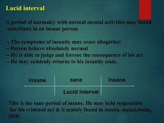 Lucid interval
A period of normalcy with normal mental activities may found
sometimes in an insane person
-- The symptoms of insanity may cease altogether.
-- Person behave absolutely normal
-- He is able to judge and foresee the consequence of his act
-- He may suddenly returns to his insanity state.
insane insanesane
Lucid interval
This is the sane period of insane. He may held responsible
for his criminal act & it mainly found in mania, melancholia,
SDH
 