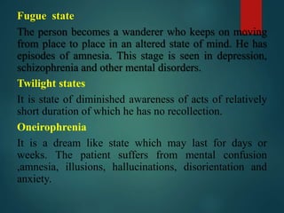 Fugue state
The person becomes a wanderer who keeps on moving
from place to place in an altered state of mind. He has
episodes of amnesia. This stage is seen in depression,
schizophrenia and other mental disorders.
Twilight states
It is state of diminished awareness of acts of relatively
short duration of which he has no recollection.
Oneirophrenia
It is a dream like state which may last for days or
weeks. The patient suffers from mental confusion
,amnesia, illusions, hallucinations, disorientation and
anxiety.
 