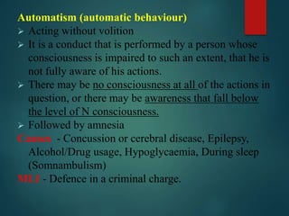 Automatism (automatic behaviour)
 Acting without volition
 It is a conduct that is performed by a person whose
consciousness is impaired to such an extent, that he is
not fully aware of his actions.
 There may be no consciousness at all of the actions in
question, or there may be awareness that fall below
the level of N consciousness.
 Followed by amnesia
Causes - Concussion or cerebral disease, Epilepsy,
Alcohol/Drug usage, Hypoglycaemia, During sleep
(Somnambulism)
MLI - Defence in a criminal charge.
 