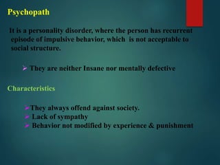 Psychopath
It is a personality disorder, where the person has recurrent
episode of impulsive behavior, which is not acceptable to
social structure.
 They are neither Insane nor mentally defective
Characteristics
They always offend against society.
 Lack of sympathy
 Behavior not modified by experience & punishment
 
