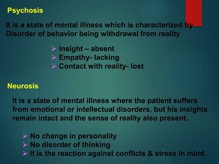 Psychosis
It is a state of mental illness which is characterized by
Disorder of behavior being withdrawal from reality
 Insight – absent
 Empathy- lacking
 Contact with reality- lost
Neurosis
It is a state of mental illness where the patient suffers
from emotional or intellectual disorders, but his insights
remain intact and the sense of reality also present.
 No change in personality
 No disorder of thinking
 It is the reaction against conflicts & stress in mind.
 