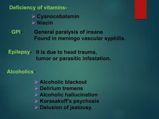 Deficiency of vitamins-
 Cyanocobalamin
 Niacin
GPI- General paralysis of insane
Found in meningo vascular syphilis.
Epilepsy- It is due to head trauma,
tumor or parasitic infestation.
Alcoholics-
 Alcoholic blackout
 Delirium tremens
 Alcoholic hallucination
 Korasakoff’s psychosis
 Delusion of jealousy.
 