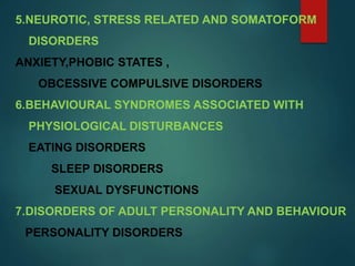 5.NEUROTIC, STRESS RELATED AND SOMATOFORM
DISORDERS
ANXIETY,PHOBIC STATES ,
OBCESSIVE COMPULSIVE DISORDERS
6.BEHAVIOURAL SYNDROMES ASSOCIATED WITH
PHYSIOLOGICAL DISTURBANCES
EATING DISORDERS
SLEEP DISORDERS
SEXUAL DYSFUNCTIONS
7.DISORDERS OF ADULT PERSONALITY AND BEHAVIOUR
PERSONALITY DISORDERS
 