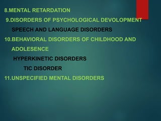 8.MENTAL RETARDATION
9.DISORDERS OF PSYCHOLOGICAL DEVOLOPMENT
SPEECH AND LANGUAGE DISORDERS
10.BEHAVIORAL DISORDERS OF CHILDHOOD AND
ADOLESENCE
HYPERKINETIC DISORDERS
TIC DISORDER
11.UNSPECIFIED MENTAL DISORDERS
 