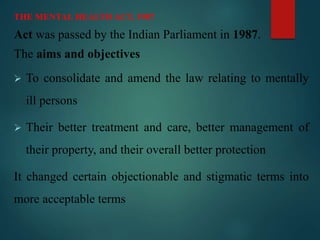 THE MENTAL HEALTH ACT, 1987
Act was passed by the Indian Parliament in 1987.
The aims and objectives
 To consolidate and amend the law relating to mentally
ill persons
 Their better treatment and care, better management of
their property, and their overall better protection
It changed certain objectionable and stigmatic terms into
more acceptable terms
 