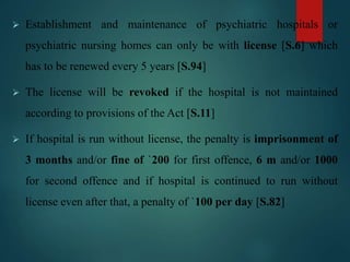  Establishment and maintenance of psychiatric hospitals or
psychiatric nursing homes can only be with license [S.6] which
has to be renewed every 5 years [S.94]
 The license will be revoked if the hospital is not maintained
according to provisions of the Act [S.11]
 If hospital is run without license, the penalty is imprisonment of
3 months and/or fine of `200 for first offence, 6 m and/or 1000
for second offence and if hospital is continued to run without
license even after that, a penalty of `100 per day [S.82]
 