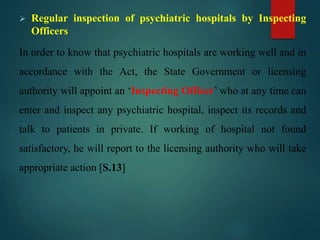  Regular inspection of psychiatric hospitals by Inspecting
Officers
In order to know that psychiatric hospitals are working well and in
accordance with the Act, the State Government or licensing
authority will appoint an ‘Inspecting Officer’ who at any time can
enter and inspect any psychiatric hospital, inspect its records and
talk to patients in private. If working of hospital not found
satisfactory, he will report to the licensing authority who will take
appropriate action [S.13]
 