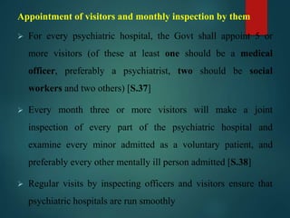 Appointment of visitors and monthly inspection by them
 For every psychiatric hospital, the Govt shall appoint 5 or
more visitors (of these at least one should be a medical
officer, preferably a psychiatrist, two should be social
workers and two others) [S.37]
 Every month three or more visitors will make a joint
inspection of every part of the psychiatric hospital and
examine every minor admitted as a voluntary patient, and
preferably every other mentally ill person admitted [S.38]
 Regular visits by inspecting officers and visitors ensure that
psychiatric hospitals are run smoothly
 