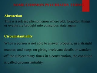 SOME COMMON PSYCHIATRY TERMS
Abreaction
This is a release phenomenon where old, forgotten things
or events are brought into conscious state again.
Circumstantiality
When a person is not able to answer properly, in a straight
manner, and keeps on giving irrelevant details or wanders
off the subject many times in a conversation, the condition
is called circumstantiality.
 