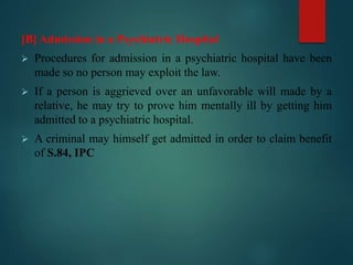 [B] Admission in a Psychiatric Hospital
 Procedures for admission in a psychiatric hospital have been
made so no person may exploit the law.
 If a person is aggrieved over an unfavorable will made by a
relative, he may try to prove him mentally ill by getting him
admitted to a psychiatric hospital.
 A criminal may himself get admitted in order to claim benefit
of S.84, IPC
 
