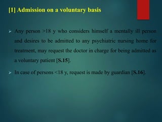 [1] Admission on a voluntary basis
 Any person >18 y who considers himself a mentally ill person
and desires to be admitted to any psychiatric nursing home for
treatment, may request the doctor in charge for being admitted as
a voluntary patient [S.15].
 In case of persons <18 y, request is made by guardian [S.16].
 