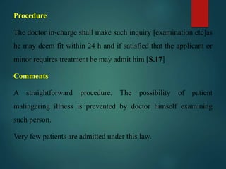 Procedure
The doctor in-charge shall make such inquiry [examination etc]as
he may deem fit within 24 h and if satisfied that the applicant or
minor requires treatment he may admit him [S.17]
Comments
A straightforward procedure. The possibility of patient
malingering illness is prevented by doctor himself examining
such person.
Very few patients are admitted under this law.
 