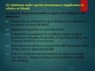 [2] Admission under special circumstances [application by
relative or friend]
If mentally ill person is unable to express his willingness for
admission
(i) Patient may be admitted for up to 90 days on an application
by relative or friend [S.19(1)]
(ii) Application should be on prescribed form
(iii) It should be accompanied by certificates from 2 medical
practitioners [allopath, homeopath, or ayurveda (S.2k)], one
of whom should be a Govt doctor
(iv) Each doctor should have examined the MIP separately within
10 days prior to application[S.30]
(v) If above certificates are not attached, the doctor in charge
may appoint 2 doctors working in the hospital to examine
him [S.19(2)].
 