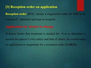 [3] Reception order on application
Reception order [RO]– means a magisterial order for MIP to be
“received”, admitted and kept in hospital.
Application by doctor in charge
If doctor thinks that treatment is needed for >6 m or detention is
needed for patient’s own safety and that of others, he would make
an application to magistrate for a reception order [S.20(2)].
 