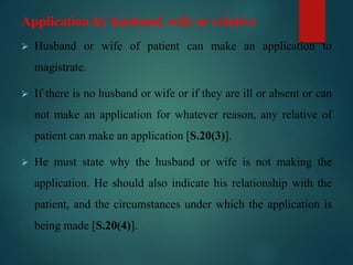 Application by husband, wife or relative
 Husband or wife of patient can make an application to
magistrate.
 If there is no husband or wife or if they are ill or absent or can
not make an application for whatever reason, any relative of
patient can make an application [S.20(3)].
 He must state why the husband or wife is not making the
application. He should also indicate his relationship with the
patient, and the circumstances under which the application is
being made [S.20(4)].
 