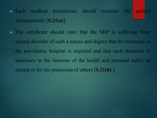  Each medical practitioner should examine the patient
independently [S.21(a)]
 The certificate should state that the MIP is suffering from
mental disorder of such a nature and degree that his treatment in
the psychiatric hospital is required and that such detention is
necessary in the interests of the health and personal safety of
patient or for the protection of others [S.21(b) ].
 
