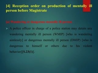 [4] Reception order on production of mentally ill
person before Magistrate
[a] Wandering or dangerous mentally ill person
 A police officer in charge of a police station may detain any
wandering mentally ill person (WMIP) [who is wandering
aimlessly] or dangerous mentally ill person (DMIP) [who is
dangerous to himself or others due to his violent
behavior][S.23(1)].
 