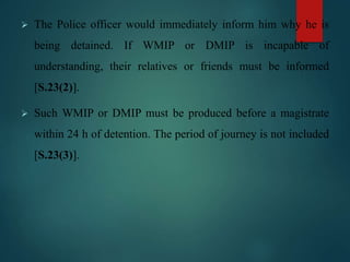  The Police officer would immediately inform him why he is
being detained. If WMIP or DMIP is incapable of
understanding, their relatives or friends must be informed
[S.23(2)].
 Such WMIP or DMIP must be produced before a magistrate
within 24 h of detention. The period of journey is not included
[S.23(3)].
 