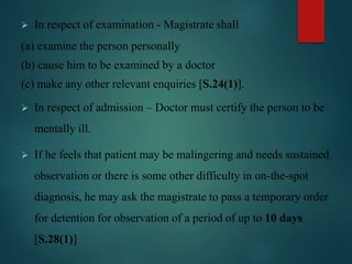  In respect of examination - Magistrate shall
(a) examine the person personally
(b) cause him to be examined by a doctor
(c) make any other relevant enquiries [S.24(1)].
 In respect of admission – Doctor must certify the person to be
mentally ill.
 If he feels that patient may be malingering and needs sustained
observation or there is some other difficulty in on-the-spot
diagnosis, he may ask the magistrate to pass a temporary order
for detention for observation of a period of up to 10 days
[S.28(1)]
 