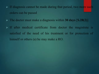  If diagnosis cannot be made during that period, two more such
orders can be passed
 The doctor must make a diagnosis within 30 days [S.28(2)]
 If after medical certificate from doctor the magistrate is
satisfied of the need of his treatment or for protection of
himself or others (a) he may make a RO.
 