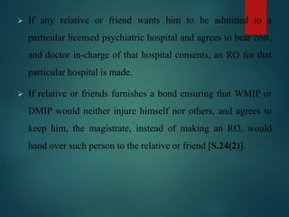  If any relative or friend wants him to be admitted to a
particular licensed psychiatric hospital and agrees to bear cost,
and doctor in-charge of that hospital consents, an RO for that
particular hospital is made.
 If relative or friends furnishes a bond ensuring that WMIP or
DMIP would neither injure himself nor others, and agrees to
keep him, the magistrate, instead of making an RO, would
hand over such person to the relative or friend [S.24(2)].
 
