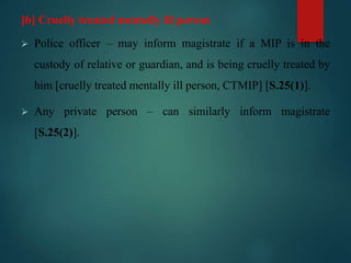 [b] Cruelly treated mentally ill person
 Police officer – may inform magistrate if a MIP is in the
custody of relative or guardian, and is being cruelly treated by
him [cruelly treated mentally ill person, CTMIP] [S.25(1)].
 Any private person – can similarly inform magistrate
[S.25(2)].
 
