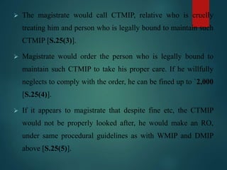  The magistrate would call CTMIP, relative who is cruelly
treating him and person who is legally bound to maintain such
CTMIP [S.25(3)].
 Magistrate would order the person who is legally bound to
maintain such CTMIP to take his proper care. If he willfully
neglects to comply with the order, he can be fined up to `2,000
[S.25(4)].
 If it appears to magistrate that despite fine etc, the CTMIP
would not be properly looked after, he would make an RO,
under same procedural guidelines as with WMIP and DMIP
above [S.25(5)].
 
