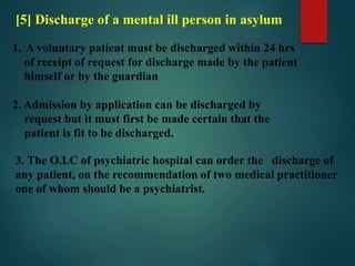 [5] Discharge of a mental ill person in asylum
1. A voluntary patient must be discharged within 24 hrs
of receipt of request for discharge made by the patient
himself or by the guardian
2. Admission by application can be discharged by
request but it must first be made certain that the
patient is fit to be discharged.
3. The O.I.C of psychiatric hospital can order the discharge of
any patient, on the recommendation of two medical practitioner
one of whom should be a psychiatrist.
 