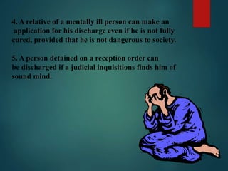 4. A relative of a mentally ill person can make an
application for his discharge even if he is not fully
cured, provided that he is not dangerous to society.
5. A person detained on a reception order can
be discharged if a judicial inquisitions finds him of
sound mind.
 