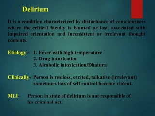 Delirium
It is a condition characterized by disturbance of consciousness
where the critical faculty is blunted or lost, associated with
impaired orientation and inconsistent or irrelevant thought
contents.
Etiology-: 1. Fever with high temperature
2. Drug intoxication
3. Alcoholic intoxication/Dhatura
Clinically- Person is restless, excited, talkative (irrelevant)
sometimes loss of self control become violent.
MLI- Person in state of delirium is not responsible of
his criminal act.
 