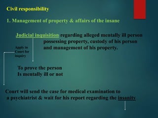 Civil responsibility
1. Management of property & affairs of the insane
Judicial inquisition regarding alleged mentally ill person
possessing property, custody of his person
and management of his property.Apply in
Court for
inquiry
To prove the person
Is mentally ill or not
Court will send the case for medical examination to
a psychiatrist & wait for his report regarding the insanity
 