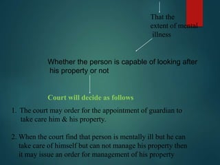That the
extent of mental
illness
Whether the person is capable of looking after
his property or not
Court will decide as follows
1. The court may order for the appointment of guardian to
take care him & his property.
2. When the court find that person is mentally ill but he can
take care of himself but can not manage his property then
it may issue an order for management of his property
 