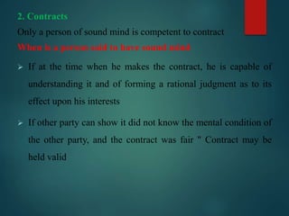 2. Contracts
Only a person of sound mind is competent to contract
When is a person said to have sound mind
 If at the time when he makes the contract, he is capable of
understanding it and of forming a rational judgment as to its
effect upon his interests
 If other party can show it did not know the mental condition of
the other party, and the contract was fair " Contract may be
held valid
 
