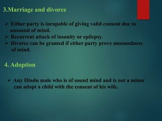3.Marriage and divorce
 Either party is incapable of giving valid consent due to
unsound of mind.
 Recurrent attack of insanity or epilepsy.
 Divorce can be granted if either party prove unsoundness
of mind.
4. Adoption
 Any Hindu male who is of sound mind and is not a minor
can adopt a child with the consent of his wife.
 